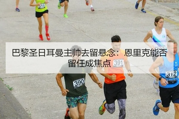 巴黎圣日耳曼主帅去留悬念：恩里克能否留任成焦点
